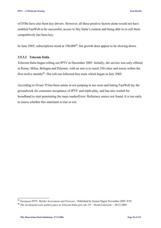 IPTV – A Wholesale Strategy Sean Hartley
of STBs have also been key drivers. However, all these positive factors alone would not have
enabled FastWeb to be successful; access to Sky Italia’s content and being able to re-sell them
competitively has been key.
In June 2005, subscriptions stood at 190,00051
, but growth does appear to be slowing down.
3.5.3.2 Telecom Italia
Telecom Italia began rolling out IPTV in December 2005. Initially, the service was only offered
in Rome, Milan, Bologna and Palermo, with an aim is to reach 250 cities and towns within the
first twelve months52
. The roll-out followed free trials which began in July 2005.
According to Ovum TI has been astute in not jumping in too soon and letting FastWeb lay the
groundwork for consumer acceptance of IPTV and triple-play, and has also waited for
broadband to start penetrating the mass marketError: Reference source not found. It is too early
to assess whether this statement is true or not.
51
European IPTV: Market Assessment and Forecast – Published by Screen Digest November 2005. P.85
52
The on-demand wave gathers pace as Telecom Italia gets into TV – Ovum Euroview – 30/11/2005
MSc Dissertation Final Submission. 27/11/2006 Page 54 of 133
 