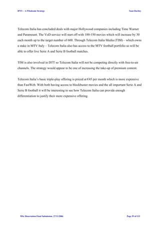 IPTV – A Wholesale Strategy Sean Hartley
Telecom Italia has concluded deals with major Hollywood companies including Time Warner
and Paramount. The VoD service will start off with 100-150 movies which will increase by 30
each month up to the target number of 600. Through Telecom Italia Media (TIM) – which owns
a stake in MTV Italy – Telecom Italia also has access to the MTV football portfolio so will be
able to offer live Serie A and Serie B football matches.
TIM is also involved in DTT so Telecom Italia will not be competing directly with free-to-air
channels. The strategy would appear to be one of increasing the take-up of premium content.
Telecom Italia’s basic triple-play offering is priced at €45 per month which is more expensive
than FastWeb. With both having access to blockbuster movies and the all important Serie A and
Serie B football it will be interesting to see how Telecom Italia can provide enough
differentiation to justify their more expensive offering.
MSc Dissertation Final Submission. 27/11/2006 Page 55 of 133
 