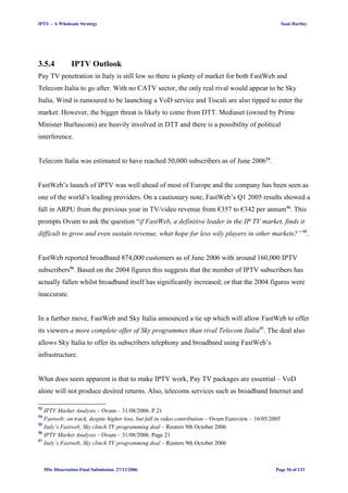 IPTV – A Wholesale Strategy Sean Hartley
3.5.4 IPTV Outlook
Pay TV penetration in Italy is still low so there is plenty of market for both FastWeb and
Telecom Italia to go after. With no CATV sector, the only real rival would appear to be Sky
Italia. Wind is rumoured to be launching a VoD service and Tiscali are also tipped to enter the
market. However, the bigger threat is likely to come from DTT. Mediaset (owned by Prime
Minister Burlusconi) are heavily involved in DTT and there is a possibility of political
interference.
Telecom Italia was estimated to have reached 50,000 subscribers as of June 200653
.
FastWeb’s launch of IPTV was well ahead of most of Europe and the company has been seen as
one of the world’s leading providers. On a cautionary note, FastWeb’s Q1 2005 results showed a
fall in ARPU from the previous year in TV/video revenue from €357 to €342 per annum54
. This
prompts Ovum to ask the question “if FastWeb, a definitive leader in the IP TV market, finds it
difficult to grow and even sustain revenue, what hope for less wily players in other markets?” 55
.
FastWeb reported broadband 874,000 customers as of June 2006 with around 160,000 IPTV
subscribers56
. Based on the 2004 figures this suggests that the number of IPTV subscribers has
actually fallen whilst broadband itself has significantly increased; or that the 2004 figures were
inaccurate.
In a further move, FastWeb and Sky Italia announced a tie up which will allow FastWeb to offer
its viewers a more complete offer of Sky programmes than rival Telecom Italia57
. The deal also
allows Sky Italia to offer its subscribers telephony and broadband using FastWeb’s
infrastructure.
What does seem apparent is that to make IPTV work, Pay TV packages are essential – VoD
alone will not produce desired returns. Also, telecoms services such as broadband Internet and
53
IPTV Market Analysis – Ovum – 31/08/2006. P.21
54
Fastweb: on track, despite higher loss, but fall in video contribution – Ovum Euroview – 16/05/2005
55
Italy’s Fastweb, Sky clinch TV programming deal – Reuters 9th October 2006
56
IPTV Market Analysis – Ovum – 31/08/2006. Page 21
57
Italy’s Fastweb, Sky clinch TV programming deal – Reuters 9th October 2006
MSc Dissertation Final Submission. 27/11/2006 Page 56 of 133
 