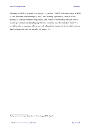 IPTV – A Wholesale Strategy Sean Hartley
telephony are likely to generate more revenues. At present, FastWeb’s telecoms margin is 70-75
%, and their video services margin is 50%58
. This probably explains why FastWeb is now
planning to launch a Broadband only product. This will involve unbundling Telecom Italia’s
local loops with Telecom Italia keeping the voice part of the line. This will allow FastWeb to
provide service to consumers who do not wish to have triple play or who live too far from their
local exchange to receive the normal triple play service.
58
Fastweb: the next steps – Published by Ovum. August 2005. Page 4.
MSc Dissertation Final Submission. 27/11/2006 Page 57 of 133
 