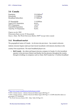 IPTV – A Wholesale Strategy Sean Hartley
3.6 Canada
Population 32.8 Million59
Households 11.9 Million
Broadband Subscribers 5.7 Million60
TV Households 11.8 Million
Total CATV Penetration 66.6%
IPTV Penetration 1.01%61
Total DTH Penetration 25.8%
Total Pay TV Penetration 92.4%
Figures are for 2003
Penetration Rates are for TV Households
Source: iDate. The World Television Market 200462
(except where stated)
3.6.1 Broadband market
The geographical nature of Canada – its division into provinces – has created a telecoms
industry structure largely made up of provincial incumbents with interests elsewhere in the
country from acquisitions. The main broadband players are:
o Bell Canada – the oldest and largest telecoms company in Canada. It is the incumbent
operator in the provinces Ontario and Quebec but has presence throughout the country
through its holdings in companies such as Aliant. Bell Canada has 1.8 million broadband
59
http://www.cia.gov/cia/publications/factbook/geos/ca.html
60
IPTV A Global Analysis – Informa Telecoms & Media August 2005 Page 57
61
IPTV A Global Analysis – Informa Telecoms & Media August 2005 Page 13. 123,000 subscribers taken as a
percentage of TV households.
62
The World Television Market 2004 – iDate. Table 236 Page 213.
MSc Dissertation Final Submission. 27/11/2006 Page 58 of 133
 