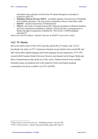 IPTV – A Wholesale Strategy Sean Hartley
subscribers and is already involved in the TV market through its ownership of
ExpressVu and CTV.
o Manitoba Telecom Services (MTS) – incumbent operator in the province of Manitoba
with 104,000 subscribers. The only serious competition it faces is from Shaw cable.
o SaskTel – based in the province of Saskatchewan.
o TELUS - the result of a merger between BC Telecom (incumbent in British Columbia)
and Telus corporation (incumbent in Alberta). TELUS also has a strong presence in
Quebec through its acquisition of QuebecTel. TELUS has 712,000 broadband
subscribers63
.
Source for subscriber figures: Informa Telecoms & Media64
except where stated.
3.6.2 TV Market
Due to the mature nature of the CATV networks and the Pay TV market, only 7.6% of
households rely solely on TTV. Commercial channels are provided by state owned CBC and
SRC which offers English language and French language services respectively. CTV (70%
owned by Bell Canada), Global Television Network, and channels run by Rogers Media and
Shaw Communications make up the rest of this sector. Channels tend not to be available
nationally (many are broadcast only to the respective French and English speaking
communities), but all are available via CATV and DTH.
63
TELUS Internet and Network Services – Published by Gartner. 7th June 2005.
64
IPTV A Global Analysis – Informa Telecoms & Media August 2005. Page 59
MSc Dissertation Final Submission. 27/11/2006 Page 59 of 133
 