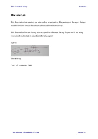 IPTV – A Wholesale Strategy Sean Hartley
Declaration
This dissertation is a result of my independent investigation. The portions of the report that are
indebted to other sources have been referenced in the normal way.
This dissertation has not already been accepted in substance for any degree and is not being
concurrently submitted in candidature for any degree.
Signed:
Sean Hartley
Date: 26th
November 2006
MSc Dissertation Final Submission. 27/11/2006 Page 6 of 133
 
