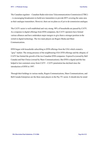 IPTV – A Wholesale Strategy Sean Hartley
The Canadian regulator – Canadian Radio-television Telecommunications Commission (CTRC)
– is encouraging broadcasters to build new transmitters to provide DTT covering the same area
as their analogue transmitters. However, there are no plans as of yet to de-commission analogue.
The CATV sector is well established and very strong. 90% of households are passed by CATV.
As a response to digital offerings from DTH companies, the CATV operators have formed
various alliances and have undertaken major mergers to give them a stronger position in the
switch to digital technology. The two main players are Rogers Media and Shaw
Communications.
DTH began with households subscribing to DTH offerings from the USA which created a
“grey” market. The strong presence of the neighbouring USA DTH offerings and the ubiquity of
CATV has limited the growth of the two Canadian DTH companies: ExpressVu (owned by Bell
Canada) and Star Choice (owned by Shaw Communications). But DTH is digital and this has
helped to lure customers away from CATV – CATV penetration has declined since the
introduction of DTH in 1997.
Through their holdings in various media, Rogers Communications, Shaw Communications, and
Bell Canada Enterprises are the three main players in the Pay TV sector. It should also be noted
MSc Dissertation Final Submission. 27/11/2006 Page 60 of 133
 