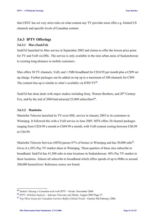 IPTV – A Wholesale Strategy Sean Hartley
that CRTC has set very strict rules on what content any TV provider must offer e.g. limited US
channels and specific levels of Canadian content.
3.6.3 IPTV Offerings
3.6.3.1 Max (SaskTel)
SaskTel launched its Max service in September 2002 and claims to offer the lowest price point
for TV and VoD via DSL. The service is only available in the nine urban areas of Saskatchewan
to existing long-distance or mobile customers.
Max offers 30 TV channels, VoD, and 1.5Mb broadband for C$34.95 per month plus a C$99 set
up charge. Further packages can be added on top up to a maximum of 300 channels for C$99.
The content line-up is similar to what’s available via DTH TV65
.
SaskTel has done deals with major studios including Sony, Warner Brothers, and 20th
Century
Fox, and by the end of 2004 had attracted 25,000 subscribers66
.
3.6.3.2 Manitoba
Manitoba Telecom launched its TV-over-DSL service in January 2003 to its customers in
Winnipeg. It followed this with a VoD service in June 2005. MTS offers 20 channel packages
ranging from C$24.99 a month to C$49.99 a month, with VoD content costing between C$0.99
to C$4.99.
Manitoba Telecom Services (MTS) passes 87% of homes in Winnipeg and has 50,000 subs67
.
Gives it a 20% Pay TV market share in Winnipeg. Three-quarters of these also subscribe to
broadband. SaskTel has 41,500 subs in nine locations in Saskatchewan. 40% Pay TV market in
these locations. Almost all subscribe to broadband which offers speeds of up to 8Mbs to around
200,000 homesError: Reference source not found.
65
Sasktel: blazing a Canadian trail with IPTV – Ovum. November 2004
66
IPTV: AGlobal Analysis – Informa Telecoms and Media. August 2005 Page 57
67
Top Three Issues for Canadian Carriers Reflect Global Trend – Gartner 8th February 2006.
MSc Dissertation Final Submission. 27/11/2006 Page 61 of 133
 