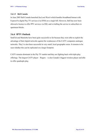 IPTV – A Wholesale Strategy Sean Hartley
3.6.3.3 Bell Canada
In June 2003 Bell Canada launched Surf and Watch which bundles broadband Intenet with
ExpressVu digital Pay TV services (via DTH) on a single bill. However, Bell has now been
allowed a licence to offer PPV services via DSL and is trialling the service to subscribers in
apartment blocks.
3.6.4 IPTV Outlook
SaskTel and Manitoba have been quite successful so far because they were able to exploit the
advantage of their digital networks against the weaknesses of the CATV companies analogue
networks. They’ve also been successful in very small, local geographic areas. It remains to be
seen whether this can be replicated on a larger footprint.
CATV remains dominant in the Pay TV market and they are fighting back with triple-play
offerings. The largest CATV player – Rogers – is also Canada’s biggest wireless player and able
to offer quadruple play.
MSc Dissertation Final Submission. 27/11/2006 Page 62 of 133
 