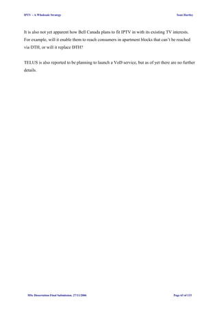 IPTV – A Wholesale Strategy Sean Hartley
It is also not yet apparent how Bell Canada plans to fit IPTV in with its existing TV interests.
For example, will it enable them to reach consumers in apartment blocks that can’t be reached
via DTH, or will it replace DTH?
TELUS is also reported to be planning to launch a VoD service, but as of yet there are no further
details.
MSc Dissertation Final Submission. 27/11/2006 Page 63 of 133
 