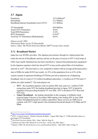 IPTV – A Wholesale Strategy Sean Hartley
3.7 Japan
Population 127.4 Million68
Households 51.5 Million
Broadband Internet Households (excl CATV) 13.2 Million
TV Households 49.0 Million
Total CATV Penetration 36.8%
Total DTH Penetration 31.9%
IPTV Penetration 0.16%69
Total Pay TV Penetration (Multichannel) 68.6%
Figures are for 2003
Penetration Rates are for TV Households
Source: iDate. The World Television Market 200470
(except where stated)
3.7.1 Broadband Market
Japan has over 40 DSL providers. The Japanese government, through its e-Japan project has
made the roll out of broadband a priority and has set the price of access to NTT’s local loops at
US$1.4 per month. Backhaul has also been classified as “special telecommunication equipment”
by the Japanese regulator which has forced NTT to leas out the optical fibre of its backbone
network as well71
. This has lead to a very competitive market with an average performance/price
ratio of 8Mbs for under $US19 per month. As 32% of the population lives in 4.5% of the
country (mainly in apartment buildings) FTTH has proved an optimal way of deploying
broadband. Out of a total of 15.9 million broadband subscribers, 1.4 million are FTTH (and 2.7
million are cable modem)72
. The main players are:
o NTT – the incumbent operator with 4.4 million DSL lines and over 1 million FTTH
connections make NTT the leading broadband provider in Japan. NTT is barred by
regulation from providing broadcast TV over DSL. NTT is divided in NTT West and
NTT East.
o Yahoo! Broadband – the leading shareholder in this company is Softbank which
acquired Japan Telecom in November 2004 making it the leading ISP. In June 2004
Yahoo! Broadband boasted 4.3 million subscribers. Basic services are 8Mbs but to
compete with NTT’s high speeds it has introduced download speeds of 26 Mbps and 45
Mbps.
68
http://www.cia.gov/cia/publications/factbook/geos/ja.html
69
IPTV: A Global Analysis – Informa Telecoms & Media – August 2005. Page 13. 77,000 subscribers taken as a
percentage of TV households.
70
The World Television Market 2004 – iDate. Table 46. Page 49
71
Softbank and Yahoo! BB: Behind the Growth Story – Ovum. July 2005. Page 3
72
Quarter 2 2004. The World Internet Access and Broadband Market – iDate 2004. Table 15 Page 72
MSc Dissertation Final Submission. 27/11/2006 Page 64 of 133
 