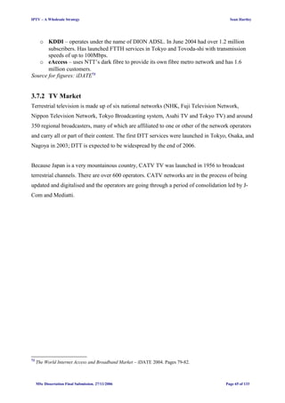 IPTV – A Wholesale Strategy Sean Hartley
o KDDI – operates under the name of DION ADSL. In June 2004 had over 1.2 million
subscribers. Has launched FTTH services in Tokyo and Tovoda-shi with transmission
speeds of up to 100Mbps.
o eAccess – uses NTT’s dark fibre to provide its own fibre metro network and has 1.6
million customers.
Source for figures: iDATE73
3.7.2 TV Market
Terrestrial television is made up of six national networks (NHK, Fuji Television Network,
Nippon Television Network, Tokyo Broadcasting system, Asahi TV and Tokyo TV) and around
350 regional broadcasters, many of which are affiliated to one or other of the network operators
and carry all or part of their content. The first DTT services were launched in Tokyo, Osaka, and
Nagoya in 2003; DTT is expected to be widespread by the end of 2006.
Because Japan is a very mountainous country, CATV TV was launched in 1956 to broadcast
terrestrial channels. There are over 600 operators. CATV networks are in the process of being
updated and digitalised and the operators are going through a period of consolidation led by J-
Com and Mediatti.
73
The World Internet Access and Broadband Market – iDATE 2004. Pages 79-82.
MSc Dissertation Final Submission. 27/11/2006 Page 65 of 133
 