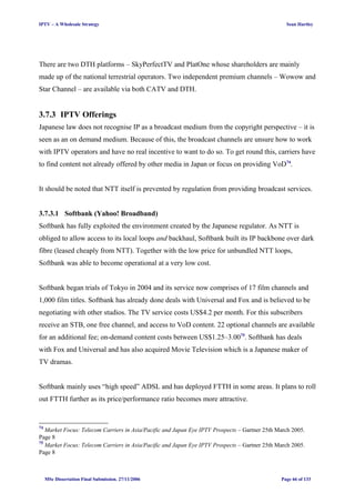 IPTV – A Wholesale Strategy Sean Hartley
There are two DTH platforms – SkyPerfectTV and PlatOne whose shareholders are mainly
made up of the national terrestrial operators. Two independent premium channels – Wowow and
Star Channel – are available via both CATV and DTH.
3.7.3 IPTV Offerings
Japanese law does not recognise IP as a broadcast medium from the copyright perspective – it is
seen as an on demand medium. Because of this, the broadcast channels are unsure how to work
with IPTV operators and have no real incentive to want to do so. To get round this, carriers have
to find content not already offered by other media in Japan or focus on providing VoD74
.
It should be noted that NTT itself is prevented by regulation from providing broadcast services.
3.7.3.1 Softbank (Yahoo! Broadband)
Softbank has fully exploited the environment created by the Japanese regulator. As NTT is
obliged to allow access to its local loops and backhaul, Softbank built its IP backbone over dark
fibre (leased cheaply from NTT). Together with the low price for unbundled NTT loops,
Softbank was able to become operational at a very low cost.
Softbank began trials of Tokyo in 2004 and its service now comprises of 17 film channels and
1,000 film titles. Softbank has already done deals with Universal and Fox and is believed to be
negotiating with other studios. The TV service costs US$4.2 per month. For this subscribers
receive an STB, one free channel, and access to VoD content. 22 optional channels are available
for an additional fee; on-demand content costs between US$1.25–3.0075
. Softbank has deals
with Fox and Universal and has also acquired Movie Television which is a Japanese maker of
TV dramas.
Softbank mainly uses “high speed” ADSL and has deployed FTTH in some areas. It plans to roll
out FTTH further as its price/performance ratio becomes more attractive.
74
Market Focus: Telecom Carriers in Asia/Pacific and Japan Eye IPTV Prospects – Gartner 25th March 2005.
Page 8
75
Market Focus: Telecom Carriers in Asia/Pacific and Japan Eye IPTV Prospects – Gartner 25th March 2005.
Page 8
MSc Dissertation Final Submission. 27/11/2006 Page 66 of 133
 