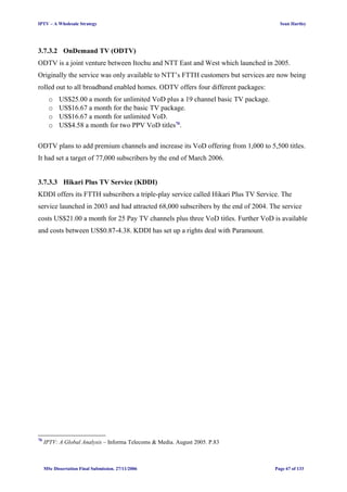 IPTV – A Wholesale Strategy Sean Hartley
3.7.3.2 OnDemand TV (ODTV)
ODTV is a joint venture between Itochu and NTT East and West which launched in 2005.
Originally the service was only available to NTT’s FTTH customers but services are now being
rolled out to all broadband enabled homes. ODTV offers four different packages:
o US$25.00 a month for unlimited VoD plus a 19 channel basic TV package.
o US$16.67 a month for the basic TV package.
o US$16.67 a month for unlimited VoD.
o US$4.58 a month for two PPV VoD titles76
.
ODTV plans to add premium channels and increase its VoD offering from 1,000 to 5,500 titles.
It had set a target of 77,000 subscribers by the end of March 2006.
3.7.3.3 Hikari Plus TV Service (KDDI)
KDDI offers its FTTH subscribers a triple-play service called Hikari Plus TV Service. The
service launched in 2003 and had attracted 68,000 subscribers by the end of 2004. The service
costs US$21.00 a month for 25 Pay TV channels plus three VoD titles. Further VoD is available
and costs between US$0.87-4.38. KDDI has set up a rights deal with Paramount.
76
IPTV: A Global Analysis – Informa Telecoms & Media. August 2005. P.83
MSc Dissertation Final Submission. 27/11/2006 Page 67 of 133
 