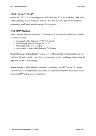 IPTV – A Wholesale Strategy Sean Hartley
3.7.3.4 On-line TV (OLTV)
On-line TV (OLTV) is a content aggregator which launched IPTV services in July 2004. It has
30 basis channels plus 10 “premium” channels. As it does not own a network it is limited to
networks on which it can negotiate carriage for its services.
3.7.4 IPTV Outlook
Japan’s network is already suitable for IPTV. However, it is likely to be inhibited by a number
of factors including:
o the strength of the free to air (FTA) TTV market;
o the regulatory issue of copyright for IPTV;
o the strength of the CATV sector;
o the competitive nature of the Japanese TV industry.
But, the Japanese broadband industry should not be underestimated. Softbank in particular sees
itself as a “lifestyle” provider rather than an infrastructure provider and has certainly worked the
regulatory system to its advantage.
Nippon Television, Japan’s largest broadcaster, is set to move into IPTV with a VoD service.
Fuji Television is also exploring the possibility, so it appears that the main broadcasters are not
dismissing IPTV and see some potential in it.
MSc Dissertation Final Submission. 27/11/2006 Page 68 of 133
 