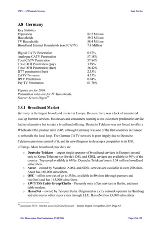 IPTV – A Wholesale Strategy Sean Hartley
3.8 Germany
Key Statistics
Population 82.5 Million
Households 39.2 Million
TV Households 38.4 Million
Broadband Internet Households (excl CATV) 7.8 Million
Digital CATV Penetration 0.67%
Analogue CATV Penetration 57.18%
Total CATV Penetration 57.84%
Total DTH Penetration (pay) 3.89%
Total DTH Penetration (free) 36.42%
DTT penetration (free) 2.35%
CATV Premium 4.57%
IPTV Penetration 0.04%
Pay TV Penetration 61.78%
Figures are for 2004.
Penetration rates are for TV Households.
Source: Screen Digest77
3.8.1 Broadband Market
Germany is the largest broadband market in Europe. Because there was a lack of unmetered
dial-up Internet services, businesses and consumers wanting a low-cost more predictable service
had no alternative but to take a broadband offering. Deutsche Telekom was not forced to offer a
Wholesale DSL product until 2005, although Germany was one of the first countries in Europe
to unbundle the local loop. The German CATV network is poor largely due to Deutsche
Telekoms previous control of it, and its unwillingness to develop a competitor to its DSL
offerings. Main broadband providers are:
o Deutsche Telekom – largest single operator of broadband services in Europe (second
only to Korea Telecom worldwide). DSL and SDSL services are available to 90% of the
country. Top speed available is 6Mbs. Deutsche Telekom boasts 5.54 million broadband
subscribers.
o Arcor – owned by Vodafone. ADSL and SDSL services are available in over 200 cities.
Arcor has 180,000 subscribers.
o QSC – offers services of up to 3Mbs, available in 40 cities (through partners and
resellers) and has 143,000 subscribers.
o EWT/TSS Cable Group/Chello – Presently only offers services in Berlin, and uses
cable modem.
o HanseNet – owned by Telecom Italia. Originated as a city network operator in Hamburg
and also serves other major cities through LLU. HanseNet has 93,000 subscribers.
77
European IPTV: Market assessment and forecast – Screen Digest. November 2005. Page 65
MSc Dissertation Final Submission. 27/11/2006 Page 69 of 133
 