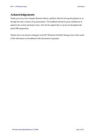 IPTV – A Wholesale Strategy Sean Hartley
Acknowledgements
Thank you to my wife Amanda, Beatrice Osborn, and Kim Allen for having the patience to sit
through the early versions of my presentation. The feedback and advice given enabled me to
optimise the content and keep to time. Also for the support they’ve given me throughout the
entire MSc programme.
Thanks also to my former colleagues in the BT Wholesale Portfolio Strategy team where much
of the information on broadband in this dissertation originated.
MSc Dissertation Final Submission. 27/11/2006 Page 7 of 133
 