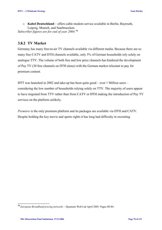 IPTV – A Wholesale Strategy Sean Hartley
o Kabel Deutschland – offers cable modem service available in Berlin, Bayreuth,
Leipzig, Munich, and Saarbruecken.
Subscriber figures are for end of year 2004. 78
3.8.2 TV Market
Germany has many free-to-air TV channels available via different media. Because there are so
many free CATV and DTH channels available, only 5% of German households rely solely on
analogue TTV. The volume of both free and low price channels has hindered the development
of Pay TV (30 free channels on DTH alone) with the German market reluctant to pay for
premium content.
DTT was launched in 2002 and take-up has been quite good – over 1 Million users –
considering the low number of households relying solely on TTV. The majority of users appear
to have migrated from TTV rather than from CATV or DTH making the introduction of Pay TV
services on the platform unlikely.
Premiere is the only premium platform and its packages are available via DTH and CATV.
Despite holding the key movie and sports rights it has long had difficulty in recruiting
78
European Broadband pricing networks – Quantum Web Ltd April 2005. Pages 80-84.
MSc Dissertation Final Submission. 27/11/2006 Page 70 of 133
 