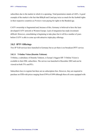 IPTV – A Wholesale Strategy Sean Hartley
subscribers due to the market in which it is operating. Total penetration stands at 8.46%. A good
example of the market is the fact that BSkyB and Canal pay twice as much for the football rights
in their respective countries as Premiere were paying for rights to the BundesLiga.
CATV ownership is fragmented and, because of this, Germany is believed to have the least
developed CATV network in Western Europe. Lack of integration has made investment
difficult. However, consolidating is beginning to take place but it will be a number of years
before CATV is able to come up with attractive triple-play offerings.
3.8.3 IPTV Offerings
Two IP VoD services have launched in Germany but as yet there is no broadcast IPTV service.
3.8.3.1 T-Online Vision (Deutshe Telekom)
T-Online, a subsidiary of Deutshe Telekom, is Europe’s biggest ISP. T-Online Vision is
available to their DSL subscribers. The service was launched in December 2003 and can be
viewed on both TVs and PCs.
Subscribers have to register but there are no subscription fees. However, they are required to
purchase an STB with prices ranging from €399 to €1099 although these all come equipped with
MSc Dissertation Final Submission. 27/11/2006 Page 71 of 133
 