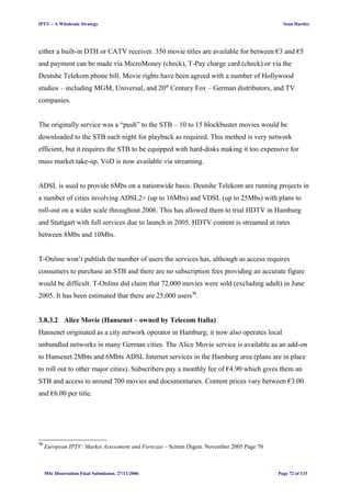 IPTV – A Wholesale Strategy Sean Hartley
either a built-in DTH or CATV receiver. 350 movie titles are available for between €3 and €5
and payment can be made via MicroMoney (check), T-Pay charge card (check) or via the
Deutshe Telekom phone bill. Movie rights have been agreed with a number of Hollywood
studios – including MGM, Universal, and 20th
Century Fox – German distributors, and TV
companies.
The originally service was a “push” to the STB – 10 to 15 blockbuster movies would be
downloaded to the STB each night for playback as required. This method is very network
efficient, but it requires the STB to be equipped with hard-disks making it too expensive for
mass market take-up. VoD is now available via streaming.
ADSL is used to provide 6Mbs on a nationwide basis. Deutshe Telekom are running projects in
a number of cities involving ADSL2+ (up to 16Mbs) and VDSL (up to 25Mbs) with plans to
roll-out on a wider scale throughout 2006. This has allowed them to trial HDTV in Hamburg
and Stuttgart with full services due to launch in 2005. HDTV content is streamed at rates
between 8Mbs and 10Mbs.
T-Online won’t publish the number of users the services has, although as access requires
consumers to purchase an STB and there are no subscription fees providing an accurate figure
would be difficult. T-Online did claim that 72,000 movies were sold (excluding adult) in June
2005. It has been estimated that there are 25,000 users79
.
3.8.3.2 Alice Movie (Hansenet – owned by Telecom Italia)
Hansenet originated as a city network operator in Hamburg; it now also operates local
unbundled networks in many German cities. The Alice Movie service is available as an add-on
to Hansenet 2Mbts and 6Mbts ADSL Internet services in the Hamburg area (plans are in place
to roll out to other major cities). Subscribers pay a monthly fee of €4.90 which gives them an
STB and access to around 700 movies and documentaries. Content prices vary between €3.00
and €6.00 per title.
79
European IPTV: Market Assessment and Forecast – Screen Digest. November 2005 Page 70
MSc Dissertation Final Submission. 27/11/2006 Page 72 of 133
 