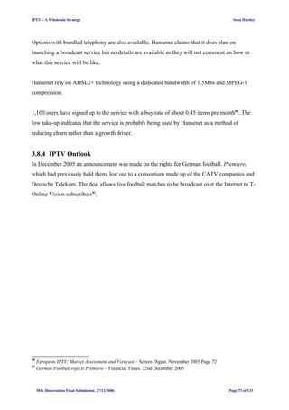 IPTV – A Wholesale Strategy Sean Hartley
Options with bundled telephony are also available. Hansenet claims that it does plan on
launching a broadcast service but no details are available as they will not comment on how or
what this service will be like.
Hansenet rely on ADSL2+ technology using a dedicated bandwidth of 1.5Mbs and MPEG-1
compression.
1,100 users have signed up to the service with a buy rate of about 0.45 items pre month80
. The
low take-up indicates that the service is probably being used by Hansenet as a method of
reducing churn rather than a growth driver.
3.8.4 IPTV Outlook
In December 2005 an announcement was made on the rights for German football. Premiere,
which had previously held them, lost out to a consortium made up of the CATV companies and
Deutsche Telekom. The deal allows live football matches to be broadcast over the Internet to T-
Online Vision subscribers81
.
80
European IPTV: Market Assessment and Forecast – Screen Digest. November 2005 Page 72
81
German Football rejects Premiere – Financial Times. 22nd December 2005
MSc Dissertation Final Submission. 27/11/2006 Page 73 of 133
 