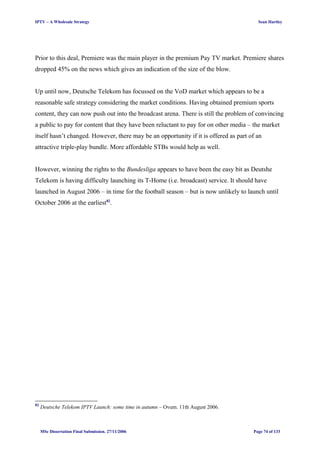 IPTV – A Wholesale Strategy Sean Hartley
Prior to this deal, Premiere was the main player in the premium Pay TV market. Premiere shares
dropped 45% on the news which gives an indication of the size of the blow.
Up until now, Deutsche Telekom has focussed on the VoD market which appears to be a
reasonable safe strategy considering the market conditions. Having obtained premium sports
content, they can now push out into the broadcast arena. There is still the problem of convincing
a public to pay for content that they have been reluctant to pay for on other media – the market
itself hasn’t changed. However, there may be an opportunity if it is offered as part of an
attractive triple-play bundle. More affordable STBs would help as well.
However, winning the rights to the Bundesliga appears to have been the easy bit as Deutshe
Telekom is having difficulty launching its T-Home (i.e. broadcast) service. It should have
launched in August 2006 – in time for the football season – but is now unlikely to launch until
October 2006 at the earliest82
.
82
Deutsche Telekom IPTV Launch: some time in autumn – Ovum. 11th August 2006.
MSc Dissertation Final Submission. 27/11/2006 Page 74 of 133
 