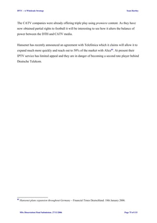 IPTV – A Wholesale Strategy Sean Hartley
The CATV companies were already offering triple play using premiere content. As they have
now obtained partial rights to football it will be interesting to see how it alters the balance of
power between the DTH and CATV media.
Hansenet has recently announced an agreement with Telefónica which it claims will allow it to
expand much more quickly and reach out to 50% of the market with Alice83
. At present their
IPTV service has limited appeal and they are in danger of becoming a second rate player behind
Deutsche Telekom.
83
Hansenet plans expansion throughout Germany – Financial Times Deutschland. 18th January 2006.
MSc Dissertation Final Submission. 27/11/2006 Page 75 of 133
 