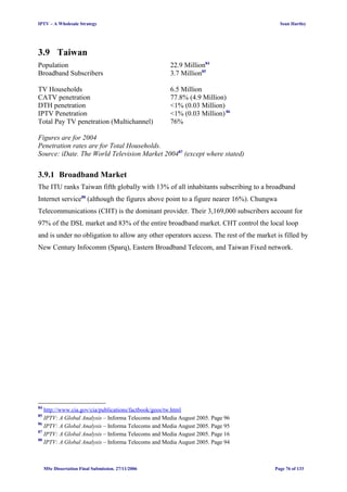 IPTV – A Wholesale Strategy Sean Hartley
3.9 Taiwan
Population 22.9 Million84
Broadband Subscribers 3.7 Million85
TV Households 6.5 Million
CATV penetration 77.8% (4.9 Million)
DTH penetration <1% (0.03 Million)
IPTV Penetration <1% (0.03 Million) 86
Total Pay TV penetration (Multichannel) 76%
Figures are for 2004
Penetration rates are for Total Households.
Source: iDate. The World Television Market 200487
(except where stated)
3.9.1 Broadband Market
The ITU ranks Taiwan fifth globally with 13% of all inhabitants subscribing to a broadband
Internet service88
(although the figures above point to a figure nearer 16%). Chungwa
Telecommunications (CHT) is the dominant provider. Their 3,169,000 subscribers account for
97% of the DSL market and 83% of the entire broadband market. CHT control the local loop
and is under no obligation to allow any other operators access. The rest of the market is filled by
New Century Infocomm (Sparq), Eastern Broadband Telecom, and Taiwan Fixed network.
84
http://www.cia.gov/cia/publications/factbook/geos/tw.html
85
IPTV: A Global Analysis – Informa Telecoms and Media August 2005. Page 96
86
IPTV: A Global Analysis – Informa Telecoms and Media August 2005. Page 95
87
IPTV: A Global Analysis – Informa Telecoms and Media August 2005. Page 16
88
IPTV: A Global Analysis – Informa Telecoms and Media August 2005. Page 94
MSc Dissertation Final Submission. 27/11/2006 Page 76 of 133
 