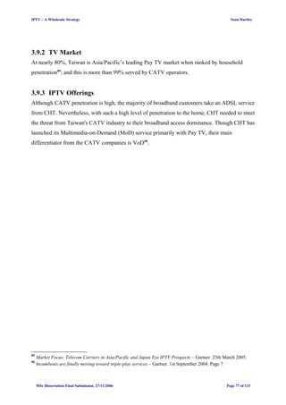 IPTV – A Wholesale Strategy Sean Hartley
3.9.2 TV Market
At nearly 80%, Taiwan is Asia/Pacific’s leading Pay TV market when ranked by household
penetration89
; and this is more than 99% served by CATV operators.
3.9.3 IPTV Offerings
Although CATV penetration is high, the majority of broadband customers take an ADSL service
from CHT. Nevertheless, with such a high level of penetration to the home, CHT needed to meet
the threat from Taiwan's CATV industry to their broadband access dominance. Though CHT has
launched its Multimedia-on-Demand (MoD) service primarily with Pay TV, their main
differentiator from the CATV companies is VoD90
.
89
Market Focus: Telecom Carriers in Asia/Pacific and Japan Eye IPTV Prospects – Gartner. 25th March 2005.
90
Incumbents are finally moving toward triple-play services – Gartner. 1st September 2004. Page 7
MSc Dissertation Final Submission. 27/11/2006 Page 77 of 133
 