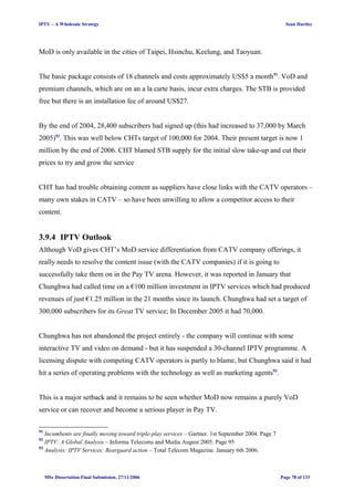 IPTV – A Wholesale Strategy Sean Hartley
MoD is only available in the cities of Taipei, Hsinchu, Keelung, and Taoyuan.
The basic package consists of 18 channels and costs approximately US$5 a month91
. VoD and
premium channels, which are on an a la carte basis, incur extra charges. The STB is provided
free but there is an installation fee of around US$27.
By the end of 2004, 28,400 subscribers had signed up (this had increased to 37,000 by March
2005)92
. This was well below CHTs target of 100,000 for 2004. Their present target is now 1
million by the end of 2006. CHT blamed STB supply for the initial slow take-up and cut their
prices to try and grow the service
CHT has had trouble obtaining content as suppliers have close links with the CATV operators –
many own stakes in CATV – so have been unwilling to allow a competitor access to their
content.
3.9.4 IPTV Outlook
Although VoD gives CHT’s MoD service differentiation from CATV company offerings, it
really needs to resolve the content issue (with the CATV companies) if it is going to
successfully take them on in the Pay TV arena. However, it was reported in January that
Chunghwa had called time on a €100 million investment in IPTV services which had produced
revenues of just €1.25 million in the 21 months since its launch. Chunghwa had set a target of
300,000 subscribers for its Great TV service; In December 2005 it had 70,000.
Chunghwa has not abandoned the project entirely - the company will continue with some
interactive TV and video on demand - but it has suspended a 30-channel IPTV programme. A
licensing dispute with competing CATV operators is partly to blame, but Chunghwa said it had
hit a series of operating problems with the technology as well as marketing agents93
.
This is a major setback and it remains to be seen whether MoD now remains a purely VoD
service or can recover and become a serious player in Pay TV.
91
Incumbents are finally moving toward triple-play services – Gartner. 1st September 2004. Page 7
92
IPTV: A Global Analysis – Informa Telecoms and Media August 2005. Page 95
93
Analysis: IPTV Services: Rearguard action – Total Telecom Magazine. January 6th 2006.
MSc Dissertation Final Submission. 27/11/2006 Page 78 of 133
 