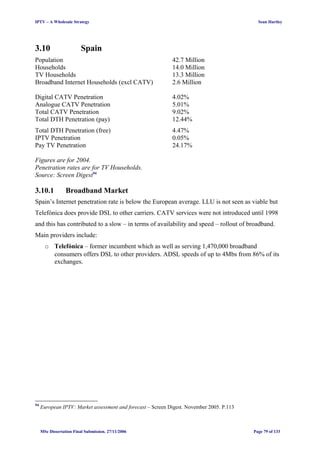 IPTV – A Wholesale Strategy Sean Hartley
3.10 Spain
Population 42.7 Million
Households 14.0 Million
TV Households 13.3 Million
Broadband Internet Households (excl CATV) 2.6 Million
Digital CATV Penetration 4.02%
Analogue CATV Penetration 5.01%
Total CATV Penetration 9.02%
Total DTH Penetration (pay) 12.44%
Total DTH Penetration (free) 4.47%
IPTV Penetration 0.05%
Pay TV Penetration 24.17%
Figures are for 2004.
Penetration rates are for TV Households.
Source: Screen Digest94
3.10.1 Broadband Market
Spain’s Internet penetration rate is below the European average. LLU is not seen as viable but
Telefónica does provide DSL to other carriers. CATV services were not introduced until 1998
and this has contributed to a slow – in terms of availability and speed – rollout of broadband.
Main providers include:
o Telefónica – former incumbent which as well as serving 1,470,000 broadband
consumers offers DSL to other providers. ADSL speeds of up to 4Mbs from 86% of its
exchanges.
94
European IPTV: Market assessment and forecast – Screen Digest. November 2005. P.113
MSc Dissertation Final Submission. 27/11/2006 Page 79 of 133
 