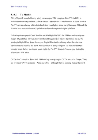 IPTV – A Wholesale Strategy Sean Hartley
3.10.2 TV Market
70% of Spanish households rely solely on Analogue TTV reception. Free TV via DTH is
available but not very common. A DTT service – Queiero TV – was launched in 2000. It was a
Pay TV service only and which lasted only two years before going out of business. Although the
licences have been re-allocated, Spain has no formally organised digital platform.
Following the merger of Canal Satellite and Via Digital in 2003 the DTH sector has only one
player - Digital Plus. Through its ownership of Imagenio (see below) Telefónica has a 24%
holding in Digital Plus. Since the merger, Digital Plus has been losing subscribers but now
appears to have reversed the trend. As is common in many European TV markets the DTH
operator holds the key movie and sports rights for Pay TV. Spanish Primera Liga football is
offered on a PPV basis.
CATV didn’t launch in Spain until 1998 making it the youngest CATV market in Europe. There
are two main CATV operators – Auna and ONO – although there is a strong chance these will
MSc Dissertation Final Submission. 27/11/2006 Page 81 of 133
 