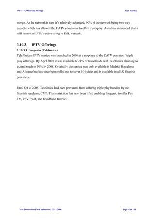 IPTV – A Wholesale Strategy Sean Hartley
merge. As the network is new it’s relatively advanced; 90% of the network being two-way
capable which has allowed the CATV companies to offer triple-play. Auna has announced that it
will launch an IPTV service using its DSL network.
3.10.3 IPTV Offerings
3.10.3.1 Imagenio (Telefónica)
Telefónica’s IPTV service was launched in 2004 as a response to the CATV operators’ triple
play offerings. By April 2005 it was available to 24% of households with Telefónica planning to
extend reach to 50% by 2008. Originally the service was only available in Madrid, Barcelona
and Alicante but has since been rolled out to cover 104 cities and is available in all 52 Spanish
provinces.
Until Q1 of 2005, Telefónica had been prevented from offering triple play bundles by the
Spanish regulator, CMT. That restriction has now been lifted enabling Imegenio to offer Pay
TV, PPV, VoD, and broadband Internet.
MSc Dissertation Final Submission. 27/11/2006 Page 82 of 133
 