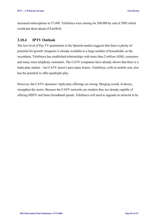 IPTV – A Wholesale Strategy Sean Hartley
increased subscriptions to 57,490. Telefónica were aiming for 200,000 by end of 2005 which
would put them ahead of FastWeb.
3.10.4 IPTV Outlook
The low level of Pay TV penetration in the Spanish market suggests that there is plenty of
potential for growth. Imagenio is already available to a large number of households; as the
incumbent, Telefónica has established relationships with more than 2 million ADSL customers
and many more telephony customers. The CATV companies have already shown that there is a
triple-play market – but CATV doesn’t pass many homes. Telefónica, with its mobile arm, also
has the potential to offer quadruple play.
However, the CATV operators’ triple-play offerings are strong. Merging would, in theory,
strengthen the sector. Because the CATV networks are modern they are already capable of
offering HDTV and faster broadband speeds. Telefónica will need to upgrade its network to be
MSc Dissertation Final Submission. 27/11/2006 Page 84 of 133
 