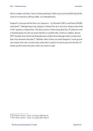 IPTV – A Wholesale Strategy Sean Hartley
able to compete with these. Auna is already planning to offer services to households beyond the
reach of its network by offering ADSL over unbundled lines.
Imagenio’s recent growth has been very impressive – by December 2005 it could boast 260,000
subscribers96
. Although improving, Imagenio’s channel line up is also not as strong as that of the
CATV operators or Digital Plus. The likely scenario of there being three Pay TV platforms with
a dominant player for each one means that this is a problem they will have to address. Recent
IPTV launches from Jazztel and Wannadoo pose another threat although neither exceeds more
than a few thousand subscribers97
. (Whether either of them can match Imagenio’s recent growth
rate remains to be seen.) As previously stated, there is plenty of room for growth in the Pay TV
market; growth cannot take place unless the content is right.
96
IPTV Market Analysis - Ovum. 31st August 2006 Page 29
97
IPTV Market Analysis – Ovum. 31st August 2006. Page 30
MSc Dissertation Final Submission. 27/11/2006 Page 85 of 133
 