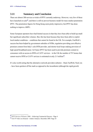 IPTV – A Wholesale Strategy Sean Hartley
3.11 Summary and Conclusion
There are almost 300 services or trials of IPTV currently underway. However, very few of these
have launched at scale98
, and there is still no proven business model for mass market penetration
IPTV. The penetration figures for Hong Kong seem pretty impressive, but IPTV has done
nothing to improve ARPU.
Some European operators have had limited success in that they have been able to build up small
but significant subscriber volumes. But, this has been because they have been able to exploit
local market conditions – conditions that cannot be found in the UK. For example, FastWeb’s
success has been helped by government subsidies of STBs, regulation providing cost effective
premium content from Italy’s sole DTH provider, and shorter local loops making provision of
high speed broadband easier. In France IPTV has been used to provide premium content to
consumers with no access to DTH or CATV services – in the UK the number of TV homes that
cannot receive DTH or CATV services is estimated at only 2-3 million99
.
It’s also worth noting that the alternative network providers (altnets) – Iliad, FastWeb, Neuf, etc
– have been quickest off the mark as opposed to the incumbents (although the rapid growth
98
IPTV Services February 2006 – Achieving Commercial Success – Page 4
99
UK TV Video-on-Demand – Enders Analysis. December 2005. Page 24
MSc Dissertation Final Submission. 27/11/2006 Page 86 of 133
 