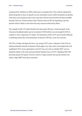 IPTV – A Wholesale Strategy Sean Hartley
experienced by Telefónica in 2005 would seem to contradict this). This could be explained by
altnets being able to focus on specific services and market sectors whilst incumbents are dealing
with many issues at present and in some cases have still not recovered from the dotcom bubble
bursting. However, Telecom Italia, France Telecom and even BT are beginning to get into
position which is likely to slow down the early successes achieved by altnets.
The strength of other TV media should not be discounted. Having a virtual monopoly in the
Taiwanese broadband market and an investment of €100 million was not enough for CHT to
compete in Asia’s largest pay TV market. The dominance of the CATV sector and the difficulty
in obtaining content due to that dominance are barriers CHT has, so far, not overcome.
The USA, Canada, and Japan also have very strong CATV sectors. Operators in the USA are
making substantial network investments which appear very risky when viewed against the well
established CATV sector, particularly as the FCC has yet to rule on whether IPTV services
should be subject to the same local government franchise fees as CATV. Spending US$1,200
per house passed will require Verizon to achieve a high consumer take up and retention rate
and/or a high ARPU from those consumers.
MSc Dissertation Final Submission. 27/11/2006 Page 87 of 133
 