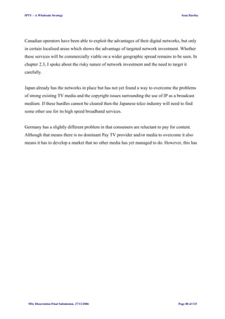 IPTV – A Wholesale Strategy Sean Hartley
Canadian operators have been able to exploit the advantages of their digital networks, but only
in certain localised areas which shows the advantage of targeted network investment. Whether
these services will be commercially viable on a wider geographic spread remains to be seen. In
chapter 2.3, I spoke about the risky nature of network investment and the need to target it
carefully.
Japan already has the networks in place but has not yet found a way to overcome the problems
of strong existing TV media and the copyright issues surrounding the use of IP as a broadcast
medium. If these hurdles cannot be cleared then the Japanese telco industry will need to find
some other use for its high speed broadband services.
Germany has a slightly different problem in that consumers are reluctant to pay for content.
Although that means there is no dominant Pay TV provider and/or media to overcome it also
means it has to develop a market that no other media has yet managed to do. However, this has
MSc Dissertation Final Submission. 27/11/2006 Page 88 of 133
 