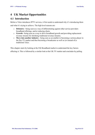 IPTV – A Wholesale Strategy Sean Hartley
4 UK Market Opportunities
4.1 Introduction
Before a Telco introduces IPTV services, it first needs to understand why it’s introducing them
and what it’s trying to achieve. The high level reasons are:
o Defensive - being seen as a way of differentiating against other service providers
broadband offerings, and/or reducing churn;
o Growth - being seen as a way to drive broadband growth and providing replacement
revenue streams for shrinking traditional revenue streams;
o Move into another industry - being seen as an enabler to becoming a serious player in
the Pay TV market and thus becoming a broadcaster as well as (or instead of) a
traditional Telco.
This chapter starts by looking at the UK Broadband market to understand the key factors
affecting it. This is followed by a similar look at the UK TV market and concludes by pulling
MSc Dissertation Final Submission. 27/11/2006 Page 90 of 133
 