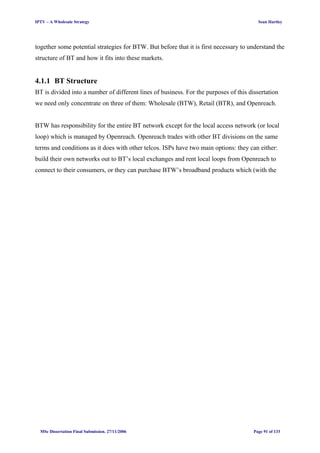 IPTV – A Wholesale Strategy Sean Hartley
together some potential strategies for BTW. But before that it is first necessary to understand the
structure of BT and how it fits into these markets.
4.1.1 BT Structure
BT is divided into a number of different lines of business. For the purposes of this dissertation
we need only concentrate on three of them: Wholesale (BTW), Retail (BTR), and Openreach.
BTW has responsibility for the entire BT network except for the local access network (or local
loop) which is managed by Openreach. Openreach trades with other BT divisions on the same
terms and conditions as it does with other telcos. ISPs have two main options: they can either:
build their own networks out to BT’s local exchanges and rent local loops from Openreach to
connect to their consumers, or they can purchase BTW’s broadband products which (with the
MSc Dissertation Final Submission. 27/11/2006 Page 91 of 133
 
