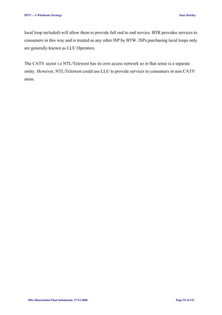 IPTV – A Wholesale Strategy Sean Hartley
local loop included) will allow them to provide full end to end service. BTR provides services to
consumers in this way and is treated as any other ISP by BTW. ISPs purchasing local loops only
are generally known as LLU Operators.
The CATV sector i.e NTL/Telewest has its own access network so in that sense is a separate
entity. However, NTL/Telewest could use LLU to provide services to consumers in non CATV
areas.
MSc Dissertation Final Submission. 27/11/2006 Page 92 of 133
 