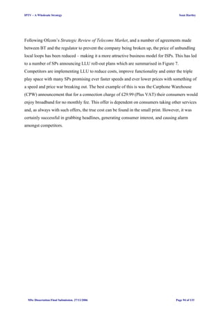 IPTV – A Wholesale Strategy Sean Hartley
Following Ofcom’s Strategic Review of Telecoms Market, and a number of agreements made
between BT and the regulator to prevent the company being broken up, the price of unbundling
local loops has been reduced – making it a more attractive business model for ISPs. This has led
to a number of SPs announcing LLU roll-out plans which are summarised in Figure 7.
Competitors are implementing LLU to reduce costs, improve functionality and enter the triple
play space with many SPs promising ever faster speeds and ever lower prices with something of
a speed and price war breaking out. The best example of this is was the Carphone Warehouse
(CPW) announcement that for a connection charge of £29.99 (Plus VAT) their consumers would
enjoy broadband for no monthly fee. This offer is dependent on consumers taking other services
and, as always with such offers, the true cost can be found in the small print. However, it was
certainly successful in grabbing headlines, generating consumer interest, and causing alarm
amongst competitors.
MSc Dissertation Final Submission. 27/11/2006 Page 94 of 133
 