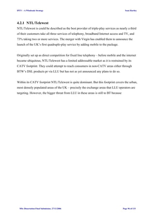 IPTV – A Wholesale Strategy Sean Hartley
4.2.1 NTL/Telewest
NTL/Telewest is could be described as the best provider of triple-play services as nearly a third
of their customers take all three services of telephony, broadband Internet access and TV, and
73% taking two or more services. The merger with Virgin has enabled them to announce the
launch of the UK’s first quadruple-play service by adding mobile to the package.
Originally set up as direct competition for fixed line telephony – before mobile and the internet
became ubiquitous, NTL/Telewest has a limited addressable market as it is restrained by its
CATV footprint. They could attempt to reach consumers in non-CATV areas either through
BTW’s DSL products pr via LLU but has not as yet announced any plans to do so.
Within its CATV footprint NTL/Telewest is quite dominant. But this footprint covers the urban,
most densely populated areas of the UK – precisely the exchange areas that LLU operators are
targeting. However, the bigger threat from LLU in these areas is still to BT because
MSc Dissertation Final Submission. 27/11/2006 Page 96 of 133
 