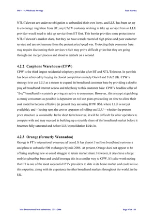 IPTV – A Wholesale Strategy Sean Hartley
NTL/Telewest are under no obligation to unbundled their own loops, and LLU has been set up
to encourage migration from BT; any CATV customer wishing to take up service from an LLU
provider would need to take up service from BT first. This barrier provides some protection to
NTL/Telewest’s market share, but they do have a track record of high prices and poor customer
service and are not immune from the present price/speed war. Protecting their consumer base
may require discounting their services which may prove difficult given that they are going
through one merger process and about to embark on a second.
4.2.2 Carphone Warehouse (CPW)
CPW is the third largest residential telephony provider after BT and NTL/Telewest. In part this
has been achieved by buying its closest competitors namely Onetel and Tele2 UK. CPW’s
strategy is to use LLU as a means to expand its broadband customer base by providing a double
play of broadband Internet access and telephony to this customer base. CPW’s headline offer of
“free” broadband is certainly proving attractive to consumers. However, this attempt at grabbing
as many consumers as possible is dependent on roll out plans proceeding on time to allow their
cost model to become effective (at present they are using BTW DSL where LLU is not yet
available), and – having seen the cost to operators of rolling out LLU – whether the present
price structure is sustainable. In the short term however, it will be difficult for other operators to
compete with and may succeed in building up a sizeable share of the broadband market before it
becomes fully saturated and before LLU consolidation kicks in.
4.2.3 Orange (formerly Wannadoo)
Orange is FT’s international commercial brand. It has almost 1 million broadband customers
and plans to unbundle 500 exchanges by mid 2006. At present, Orange does not appear to be
offering anything new so could struggle to retain market share. However, it does have a large
mobile subscriber base and could leverage this in a similar way to CPW. It’s also worth noting
that FT is one of the most successful IPTV providers to date in its home market and could utilise
this expertise, along with its experience in other broadband markets throughout the world, in the
UK.
MSc Dissertation Final Submission. 27/11/2006 Page 97 of 133
 