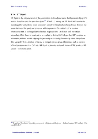 IPTV – A Wholesale Strategy Sean Hartley
4.2.6 BT Retail
BT Retail is the primary target of the competition. In broadband terms that has resulted in a 23%
market share loss over the past three years105
. With LLU hotting up, BT Retail will remain the
main target for unbundlers. Many consumers already willing to churn have already done so, but
an escalation of the speed and price war will tempt others. To enable LLU to become
established, BTR is also required to maintain its prices until 1.5 million lines have been
unbundled. (This figure is predicted to be reached in Spring 2007.) Even then BT’s position as
incumbent prevents it from copying the predatory tactics being favoured by some competitors.
This leaves BTR in a position of having to compete on non-price differentials such as services
offered, customer service, QoS, etc. BT Retail is planning to launch its own IPTV service – BT
Vision – in Autumn 2006.
105
Broadband Bloodbath? Latest Developments in UK Residential Telecoms – Enders Analysis / BT Intellact. 17th
May 2006. P.39
MSc Dissertation Final Submission. 27/11/2006 Page 99 of 133
 