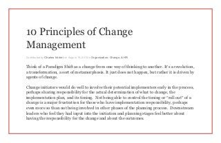 10 Principles of Change
Management
Contributed by Charles Intrieri on August 19, 2013 in Organization, Change, & HR
Think of a Paradigm Shift as a change from one way of thinking to another. It’s a revolution,
a transformation, a sort of metamorphosis. It just does not happen, but rather it is driven by
agents of change.
Change initiators would do well to involve their potential implementers early in the process,
perhaps sharing responsibility for the actual determination of what to change, the
implementation plan, and its timing. Not being able to control the timing or “roll out” of a
change is a major frustration for those who have implementation responsibility, perhaps
even more so than not being involved in other phases of the planning process. Downstream
leaders who feel they had input into the initiation and planning stages feel better about
having the responsibility for the change and about the outcomes.
 