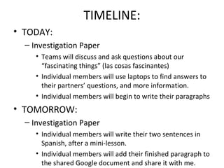 TIMELINE:
• TODAY:
  – Investigation Paper
     • Teams will discuss and ask questions about our
       “fascinating things” (las cosas fascinantes)
     • Individual members will use laptops to find answers to
       their partners’ questions, and more information.
     • Individual members will begin to write their paragraphs
• TOMORROW:
  – Investigation Paper
     • Individual members will write their two sentences in
       Spanish, after a mini-lesson.
     • Individual members will add their finished paragraph to
       the shared Google document and share it with me.
 