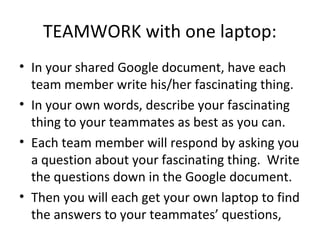 TEAMWORK with one laptop:
• In your shared Google document, have each
  team member write his/her fascinating thing.
• In your own words, describe your fascinating
  thing to your teammates as best as you can.
• Each team member will respond by asking you
  a question about your fascinating thing. Write
  the questions down in the Google document.
• Then you will each get your own laptop to find
  the answers to your teammates’ questions,
 