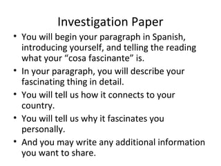 Investigation Paper
• You will begin your paragraph in Spanish,
  introducing yourself, and telling the reading
  what your “cosa fascinante” is.
• In your paragraph, you will describe your
  fascinating thing in detail.
• You will tell us how it connects to your
  country.
• You will tell us why it fascinates you
  personally.
• And you may write any additional information
  you want to share.
 