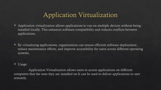 Application Virtualization
 Application virtualization allows applications to run on multiple devices without being
installed locally. This enhances software compatibility and reduces conflicts between
applications.
 By virtualizing applications, organizations can ensure efficient software deployment,
reduce maintenance efforts, and improve accessibility for users across different operating
systems.
 Usage:
Application Virtualization allows users to access applications on different
computers that the ones they are installed on.It can be used to deliver applications to user
remotely.
 