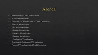 Agenda
 • Introduction to Cloud Virtualization
 • What is Virtualization?
 • Importance of Virtualization in Cloud Computing
 • Types of Virtualization
 - Server Virtualization
 - Storage Virtualization
 - Network Virtualization
 - Desktop Virtualization
 - Application Virtualization
 • Benefits and Challenges of Virtualization
 • Future of Virtualization in Cloud Computing
 