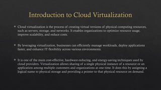 Introduction to Cloud Virtualization
 Cloud virtualization is the process of creating virtual versions of physical computing resources,
such as servers, storage, and networks. It enables organizations to optimize resource usage,
improve scalability, and reduce costs.
 By leveraging virtualization, businesses can efficiently manage workloads, deploy applications
faster, and enhance IT flexibility across various environments.
 It is one of the main cost-effective, hardware-reducing, and energy-saving techniques used by
cloud providers. Virtualization allows sharing of a single physical instance of a resource or an
application among multiple customers and organizations at one time. It does this by assigning a
logical name to physical storage and providing a pointer to that physical resource on demand.
 