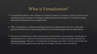 What is Virtualization?
 Virtualization refers to the creation of a virtual version of a resource, such as a server or an
operating system, instead of relying on dedicated physical hardware. It is achieved using
specialized software known as hypervisors.
 With virtualization, multiple operating systems and applications can run on the same
physical infrastructure, maximizing efficiency and minimizing hardware dependency.
 The term virtualization is often synonymous with hardware virtualization, which plays a
fundamental role in efficiently delivering Infrastructure-as-a-Service (IaaS) solutions for
cloud computing. Moreover, virtualization technologies provide a virtual environment for
not only executing applications but also for storage, memory, and networking
 